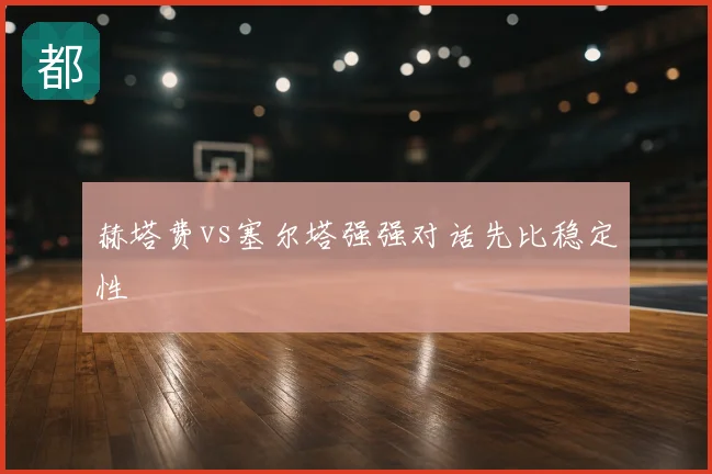 赫塔费vs塞尔塔强强对话先比稳定性
